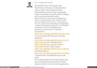 pdfcrowd.comopen in browser PRO version Are you a developer? Try out the HTML to PDF API
Klitschy Dienstag, 09 Juni 2015
Gut gebrüllt, Löwe. Die Vorgabe, alles
Beschriebene zu belegen, ist wahrscheinlich
schwer, alleine schon wegen der hohen
Geheimhaltung. Somit werden zwangsläufig
einige Vermutungen, die nicht objektiv belegbar
sind, in den Raum gestellt werden.
Meines Wissens nach stellen die Bildeberger
einen von mittlerweile vielen "Think Tanks"
dar, der offiziell dazu beitragen soll, Bindungen
zwischen überwiegend westlichen "Großköpfen"
zu stärken. Nicht nur die Bildeberger -
Konferenz, sondern auch "Trilaterale
Kommission"
(http://de.wikipedia.org/wiki/Trilaterale_Kom
mission) und das CFR "Council on Foreign
Relations"
(http://de.wikipedia.org/wiki/Council_on_For
eign_Relations), die "Atlantik Brücke"
(http://de.wikipedia.org/wiki/Atlantik-
Br%C3%BCcke), der "Club of Rome"
(http://de.wikipedia.org/wiki/Club_of_Rome)
und "Skull & Bones"
(http://de.wikipedia.org/wiki/Skull_%26_Bone
s) gehören dazu. In Wirklichkeit noch viele
mehr.
Wie im Hauptartikel bereits toll erwähnt, trägt
diese Geheimniskrämerei natürlich das Ihre
dazu bei, daß hier viele Verschwörungstheorien
 