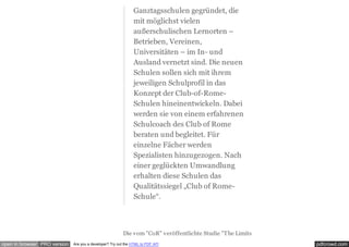 pdfcrowd.comopen in browser PRO version Are you a developer? Try out the HTML to PDF API
Die vom "CoR" veröffentlichte Studie "The Limits
Ganztagsschulen gegründet, die
mit möglichst vielen
außerschulischen Lernorten –
Betrieben, Vereinen,
Universitäten – im In- und
Ausland vernetzt sind. Die neuen
Schulen sollen sich mit ihrem
jeweiligen Schulprofil in das
Konzept der Club-of-Rome-
Schulen hineinentwickeln. Dabei
werden sie von einem erfahrenen
Schulcoach des Club of Rome
beraten und begleitet. Für
einzelne Fächer werden
Spezialisten hinzugezogen. Nach
einer geglückten Umwandlung
erhalten diese Schulen das
Qualitätssiegel „Club of Rome-
Schule“.
 
