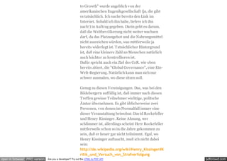 pdfcrowd.comopen in browser PRO version Are you a developer? Try out the HTML to PDF API
to Growth" wurde angeblich von der
amerikanischen Eugenikgesellschaft (ja, die gibt
es tatsächlich. Ich suche bereits den Link im
Internet. Sobald ich ihn habe, liefere ich ihn
nach!) in Auftrag gegeben. Darin geht es darum,
daß die Weltbevölkerung nicht weiter wachsen
darf, da das Platzangebot und die Nahrungsmittel
nicht ausreichen würden, was mittlerweile ja
bereits widerlegt ist. Tatsächlicher Hintergrund
ist, daß eine kleinere Zahl an Menschen natürlich
auch leichter zu kontrollieren ist.
Dafür spricht auch ein Ziel des CoR. wie oben
bereits zitiert, die "Global Governance", eine Ein-
Welt-Regierung. Natürlich kann man sich nur
schwer ausmalen, wo diese sitzen soll.
Genug zu diesen Vereinigungen. Das, was bei den
Bildebergern auffällig ist, daß immer nach diesen
Treffen gewisse Teilnehmer wichtige, politsche
Ämter übernehmen. Es gibt üblicherweise zwei
Personen, von denen im Normalfall immer eine
dieser Veranstaltung beiwohnt: David Rockefeller
und Henry Kissinger. Keine Ahnung, wer
schlimmer ist, allerdings scheint Herr Rockefeller
mittlerweile schon so in die Jahre gekommen zu
sein, daß er heuer gar nicht teilnimmt. Egal, wo
Henry Kissinger auftaucht, muß ich nicht dabei
sein:
http://de.wikipedia.org/wiki/Henry_Kissinger#K
ritik_und_Versuch_von_Strafverfolgung
 