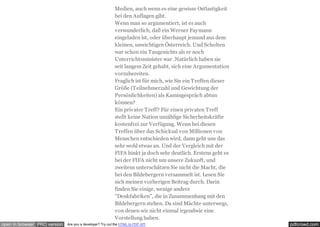 pdfcrowd.comopen in browser PRO version Are you a developer? Try out the HTML to PDF API
Medien, auch wenn es eine gewisse Ostlastigkeit
bei den Auflagen gibt.
Wenn man so argumentiert, ist es auch
verwunderlich, daß ein Werner Faymann
eingeladen ist, oder überhaupt jemand aus dem
kleinen, unwichtigen Österreich. Und Scholten
war schon ein Taugenichts als er noch
Unterrichtsminister war. Natürlich haben sie
seit langem Zeit gehabt, sich eine Argumentation
vorzubereiten.
Fraglich ist für mich, wie Sie ein Treffen dieser
Größe (Teilnehmerzahl und Gewichtung der
Persönlichkeiten) als Kamingespräch abtun
können?
Ein privater Treff? Für einen privaten Treff
stellt keine Nation unzählige Sicherheitskräfte
kostenfrei zur Verfügung. Wenn bei diesen
Treffen über das Schicksal von Millionen von
Menschen entschieden wird, dann geht uns das
sehr wohl etwas an. Und der Vergleich mit der
FIFA hinkt ja doch sehr deutlich. Erstens geht es
bei der FIFA nicht um unsere Zukunft, und
zweitens unterschätzen Sie nicht die Macht, die
bei den Bildebergern versammelt ist. Lesen Sie
sich meinen vorherigen Beitrag durch. Darin
finden Sie einige, wenige andere
"Denkfabriken", die in Zusammenhang mit den
Bildebergern stehen. Da sind Mächte unterwegs,
von denen wir nicht einmal irgendwie eine
Vorstellung haben.
 