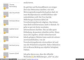 pdfcrowd.comopen in browser PRO version Are you a developer? Try out the HTML to PDF API
Thomas
Rottenberg
Alex Feuerherdt
Christian Ortner
Isabelle Daniel
Antje Schrupp
bernhard jenny
Susanne Scholl
analysieren.
Es gab hier auf fischundfleisch vor einiger
Zeit eine Diskussion darüber, wie weit
Meinungsäußerungsfreiheit gehen darf, ob
man Randpositionen veröffentlichen oder
unterdrücken soll. Ein User hat die
Bilderberger-Existenz dabei als
Verschwörungstheorie abgetan. Das könne
man doch nicht beweisen, hieß es damals. Es
gebe so gut wie keine neutralen
Informationen darüber. Das sei alles pure
Erfindung, da passiere ohnehin nichts. Eines
muss ich zugeben: ob der vielen bewusst
falsch gelegten Fährten kann auch ich schwer
auseinanderhalten, was als
Verschwörungstheorie einzuordnen ist und
was der Wahrheit entspricht. Daher diskutiere
ich in diesem Beitrag nur objektiv belegbare
Fakten.
Ich gehe davon aus, dass die offizielle
Webseite[2] der Bilderberger „echt“ ist, also
 