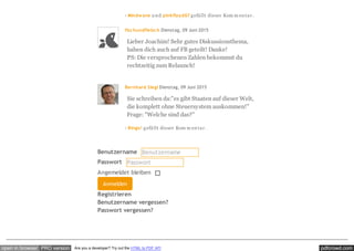 pdfcrowd.comopen in browser PRO version Are you a developer? Try out the HTML to PDF API
· Mindwave u nd pinkfloyd67 gefällt dieser Kom m entar.
fischundfleisch Dienstag, 09 Juni 2015
Lieber Joachim! Sehr gutes Diskussionsthema,
haben dich auch auf FB geteilt! Danke!
PS: Die versprochenen Zahlen bekommst du
rechtzeitig zum Relaunch!
Bernhard Siegl Dienstag, 09 Juni 2015
Sie schreiben da:"es gibt Staaten auf dieser Welt,
die komplett ohne Steuersystem auskommen!"
Frage: "Welche sind das?"
· Bingo! gefällt dieser Kom m entar.
Registrieren
Benutzername vergessen?
Passwort vergessen?
Benutzername Benutzername
Passwort Passwort
Angemeldet bleiben
Anmelden
 