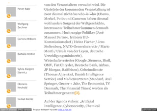 pdfcrowd.comopen in browser PRO version Are you a developer? Try out the HTML to PDF API
Peter Rabl
Wolfgang
Zechner
Corinna Milborn
Barbara Herbst
Sylvia Margret
Steinitz
Clemens
Neuhold
Nedad Memic
von den Veranstaltern verwaltet wird. Die
Gästeliste der kommenden Veranstaltung ist
zwar diesmal nicht das who-is-who (Obama,
Merkel, Putin und Cameron haben diesmal
wohl andere Sorgen) der Weltgeschichte,
interessante Teilnehmer kommen dennoch
zusammen. Hochrangige Politiker (José
Manuel Barroso, früherer EU-
Kommissionschef / Heinz Fischer / Jens
Stoltenberg, NATO-Generalsekretär / Mario
Monti / Ursula von der Leyen, deutsche
Verteidigungsministerin),
Wirtschaftsvertreter (Google, Siemens, Shell,
OMV, Fiat Chrysler, Deutsche Bank, Airbus,
JP Morgan, Raiffeisen), Geheimdienste
(Thomas Ahrenkiel, Danish Intelligence
Service) und Medienvertreter (Standard, Axel
Springer, Gruner + Jahr, The Economist, TV
Danmark, The Financial Times) werden als
Teilnehmer genannt[3].
Auf der Agenda stehen: „Artificial
Intelligence, Cybersecurity, Chemical
 