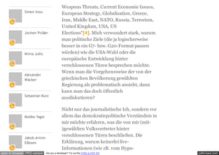 pdfcrowd.comopen in browser PRO version Are you a developer? Try out the HTML to PDF API
Simon Inou
Jochen Prüller
Mirna Jukic
Alexander
Wacker
Sebastian Kurz
Melike Yagiz
Jakob Arnim-
Ellissen
Weapons Threats, Current Economic Issues,
European Strategy, Globalisation, Greece,
Iran, Middle East, NATO, Russia, Terrorism,
United Kingdom, USA, US
Elections“[4]. Mich verwundert stark, warum
man politische Ziele (die ja logischerweise
besser in ein G7- bzw. G20-Format passen
würden) wie die USA-Wahl oder die
europäische Entwicklung hinter
verschlossenen Türen besprechen möchte.
Wenn man die Vorgehensweise der von der
griechischen Bevölkerung gewählten
Regierung als problematisch ansieht, dann
kann man das doch öffentlich
ausdiskutieren?
Nicht nur das journalistische Ich, sondern vor
allem das demokratiepolitische Verständnis in
mir möchte erfahren, was die von mir (mit-
)gewählten Volksvertreter hinter
verschlossenen Türen beschließen. Die
Erklärung, warum keinerlei live-
Informationen (wie zB. vom Hypo-
 