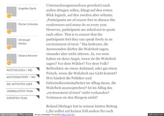 pdfcrowd.comopen in browser PRO version Are you a developer? Try out the HTML to PDF API
Angelika Slavik
Florian Scheuba
Christoph
Herbst
Silvana Meixner
MEISTGELESEN / WO
MEISTDISKUTIERT / WO
DIE AKTIVSTEN USER
JOURNALISTEN-TEAM
EXPERTEN-TEAM
Untersuchungsausschuss gewohnt) nach
außen dringen sollen, klingt auf den ersten
Blick logisch, auf den zweiten aber seltsam:
„Participants are of course free to discuss the
conferences and many do so every year.
However, participants are asked not to quote
each other. This is to ensure that the
participants feel they can speak freely in an
environment of trust.” Das bedeutet, die
Anwesenden dürfen die Wahrheit sagen,
einander aber nicht zitieren. Ja, vor wem
haben sie denn Angst, wenn sie die Wahrheit
sagen? Vor dem Wähler? Vor dem Volk?
Befürchten sie einen Aufstand, oder gar einen
Putsch, wenn die Wahrheit ans Licht kommt?
Wer hindert die Politiker und
Geheimdienstmitarbeiter im Alltag daran, die
Wahrheit auszusprechen? Ist im Alltag das
„environment of trust“ nicht vorhanden?
Vertrauen sie den Bürgern nicht?
Roland Düringer hat in seinem letzten Beitrag
(„Ihr solltet auf keinen Fall andere für euch
 