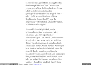 pdfcrowd.comopen in browser PRO version Are you a developer? Try out the HTML to PDF API
Mitbestimmungsplattform einloggt und zu
den innenpolitischen Top-Themen der
vergangenen Tage Stellung beziehen kann
(„Soll in Österreich die Ehe für
gleichgeschlechtliche Paare möglich sein?“
oder „Befürworten Sie eine rot-blaue
Koalition im Burgenland?“) und die
Ergebnisse verbindlichen Charakter haben.
Weil es uns alle angeht!
Eine radikalere Möglichkeit, mehr
Mitspracherecht zu bekommen, wäre
schlichtes Ignorieren politischer
Entscheidungen. Das Modell „Steuerzahlen“
funktioniert nur, wenn mehr als 90% der
Bürger damit einverstanden sind und sich
auch daran halten. Wenn zu viele Aussteiger
bzw. Andersdenkende dabei sind, kann die
aktuelle Regierungsform nicht mehr
funktionieren (man stelle sich vor, ab morgen
darf jeder für sich selbst beschließen, ob er
oder sie weiterhin Steuern – und vor allem
welche! – bezahlen möchte). Das System
 