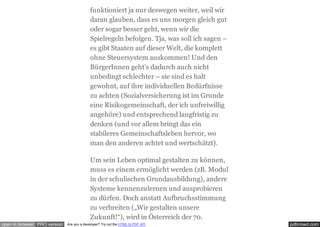 pdfcrowd.comopen in browser PRO version Are you a developer? Try out the HTML to PDF API
funktioniert ja nur deswegen weiter, weil wir
daran glauben, dass es uns morgen gleich gut
oder sogar besser geht, wenn wir die
Spielregeln befolgen. Tja, was soll ich sagen –
es gibt Staaten auf dieser Welt, die komplett
ohne Steuersystem auskommen! Und den
BürgerInnen geht’s dadurch auch nicht
unbedingt schlechter – sie sind es halt
gewohnt, auf ihre individuellen Bedürfnisse
zu achten (Sozialversicherung ist im Grunde
eine Risikogemeinschaft, der ich unfreiwillig
angehöre) und entsprechend langfristig zu
denken (und vor allem bringt das ein
stabileres Gemeinschaftsleben hervor, wo
man den anderen achtet und wertschätzt).
Um sein Leben optimal gestalten zu können,
muss es einem ermöglicht werden (zB. Modul
in der schulischen Grundausbildung), andere
Systeme kennenzulernen und ausprobieren
zu dürfen. Doch anstatt Aufbruchsstimmung
zu verbreiten („Wir gestalten unsere
Zukunft!“), wird in Österreich der 70.
 