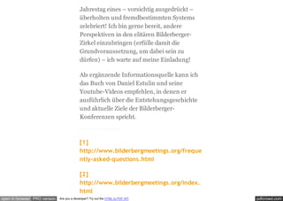 pdfcrowd.comopen in browser PRO version Are you a developer? Try out the HTML to PDF API
Jahrestag eines – vorsichtig ausgedrückt –
überholten und fremdbestimmten Systems
zelebriert! Ich bin gerne bereit, andere
Perspektiven in den elitären Bilderberger-
Zirkel einzubringen (erfülle damit die
Grundvoraussetzung, um dabei sein zu
dürfen) – ich warte auf meine Einladung!
Als ergänzende Informationsquelle kann ich
das Buch von Daniel Estulin und seine
Youtube-Videos empfehlen, in denen er
ausführlich über die Entstehungsgeschichte
und aktuelle Ziele der Bilderberger-
Konferenzen spricht.
[1]
http://www.bilderbergmeetings.org/freque
ntly-asked-questions.html
[2]
http://www.bilderbergmeetings.org/index.
html
 