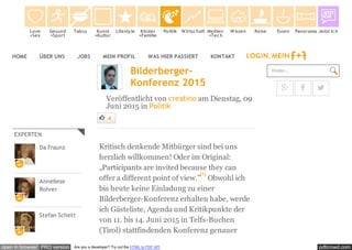 pdfcrowd.comopen in browser PRO version Are you a developer? Try out the HTML to PDF API
HOME ÜBER UNS JOBS MEIN PROFIL WAS HIER PASSIERT KONTAKT
EXPERTEN
Da Fraunz
Anneliese
Rohrer
Stefan Schett
Bilderberger-
Konferenz 2015
Veröffentlicht von creatino am Dienstag, 09
Juni 2015 in Politik
4
Kritisch denkende Mitbürger sind bei uns
herzlich willkommen! Oder im Original:
„Participants are invited because they can
offer a different point of view.” Obwohl ich
bis heute keine Einladung zu einer
Bilderberger-Konferenz erhalten habe, werde
ich Gästeliste, Agenda und Kritikpunkte der
von 11. bis 14. Juni 2015 in Telfs-Buchen
(Tirol) stattfindenden Konferenz genauer
[1]
finden...
  
Love
+Sex
Gesund
+Sport
Tabus Kunst
+Kultur
Lifestyle Kinder
+Familie
Politik Wirtschaft Medien
+Tech
Wissen Reise Essen Panorama Jetzt Ich
 