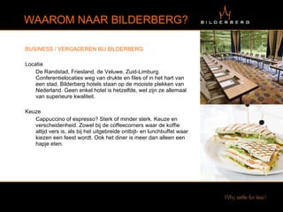 BUSINESS / VERGADEREN BIJ BILDERBERG Locatie  De Randstad, Friesland, de Veluwe, Zuid-Limburg. Conferentielocaties weg van drukte en files of in het hart van een stad. Bilderberg hotels staan op de mooiste plekken van Nederland. Geen enkel hotel is hetzelfde, wel zijn ze allemaal van superieure kwaliteit. Keuze  Cappuccino of espresso? Sterk of minder sterk. Keuze en verscheidenheid. Zowel bij de coffeecorners waar de koffie altijd vers is, als bij het uitgebreide ontbijt- en lunchbuffet waar kiezen een feest wordt. Ook het diner is meer dan alleen een hapje eten. WAAROM NAAR BILDERBERG? 