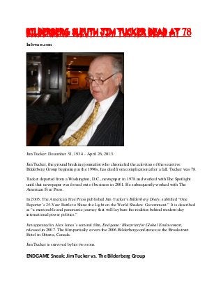Bilderberg Sleuth Jim Tucker Dead at 78
Infowars.com
Jim Tucker: December 31, 1934 – April 26, 2013.
Jim Tucker, the ground breaking journalist who chronicled the activities of the secretive
Bilderberg Group beginning in the 1990s, has died from complication after a fall. Tucker was 78.
Tucker departed from a Washington, D.C., newspaper in 1978 and worked with The Spotlight
until that newspaper was forced out of business in 2001. He subsequently worked with The
American Free Press.
In 2005, The American Free Press published Jim Tucker’s Bilderberg Diary, subtitled “One
Reporter’s 25-Year Battle to Shine the Light on the World Shadow Government.” It is described
as “a memorable and panoramic journey that will lay bare the realities behind modern-day
international power politics.”
Jim appeared in Alex Jones’s seminal film, Endgame: Blueprint for Global Enslavement,
released in 2007. The film partially covers the 2006 Bilderberg conference at the Brookstreet
Hotel in Ottawa, Canada.
Jim Tucker is survived by his two sons.
ENDGAME Sneak: Jim Tucker vs. The Bilderberg Group
 