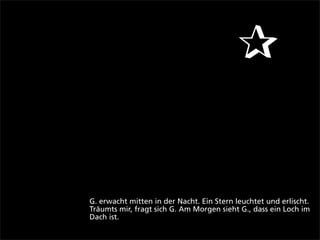 ✰


G. erwacht mitten in der Nacht. Ein Stern leuchtet und erlischt.
Träumts mir, fragt sich G. Am Morgen sieht G., dass ein Loch im
Dach ist.
 