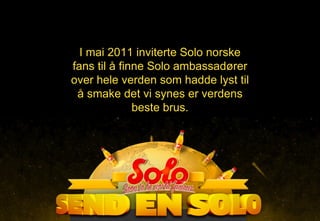I mai 2011 inviterte Solo norske fans til å finne Solo ambassadører over hele verden som hadde lyst til å smake det vi synes er verdens beste brus. 