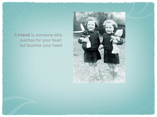 A friend is someone who
reaches for your heart
but touches your heart
 