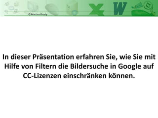 © Martina Grosty
In dieser Präsentation erfahren Sie, wie Sie mit
Hilfe von Filtern die Bildersuche in Google auf
CC-Lizenzen einschränken können.
 