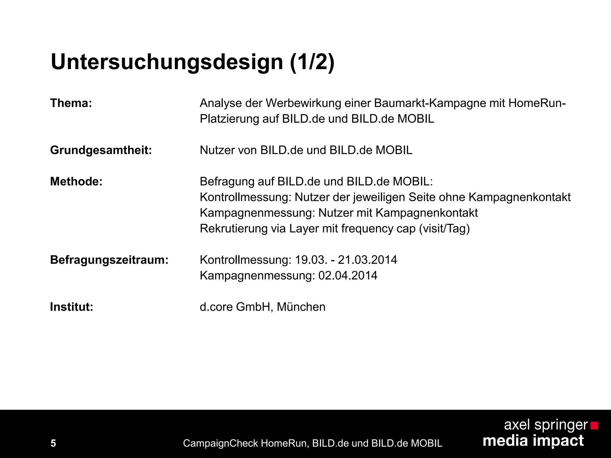 5
Untersuchungsdesign (1/2)
Thema: Analyse der Werbewirkung einer Baumarkt-Kampagne mit HomeRun-
Platzierung auf BILD.de und BILD.de MOBIL
Grundgesamtheit: Nutzer von BILD.de und BILD.de MOBIL
Methode: Befragung auf BILD.de und BILD.de MOBIL:
Kontrollmessung: Nutzer der jeweiligen Seite ohne Kampagnenkontakt
Kampagnenmessung: Nutzer mit Kampagnenkontakt
Rekrutierung via Layer mit frequency cap (visit/Tag)
Befragungszeitraum: Kontrollmessung: 19.03. - 21.03.2014
Kampagnenmessung: 02.04.2014
Institut: d.core GmbH, München
CampaignCheck HomeRun, BILD.de und BILD.de MOBIL
 