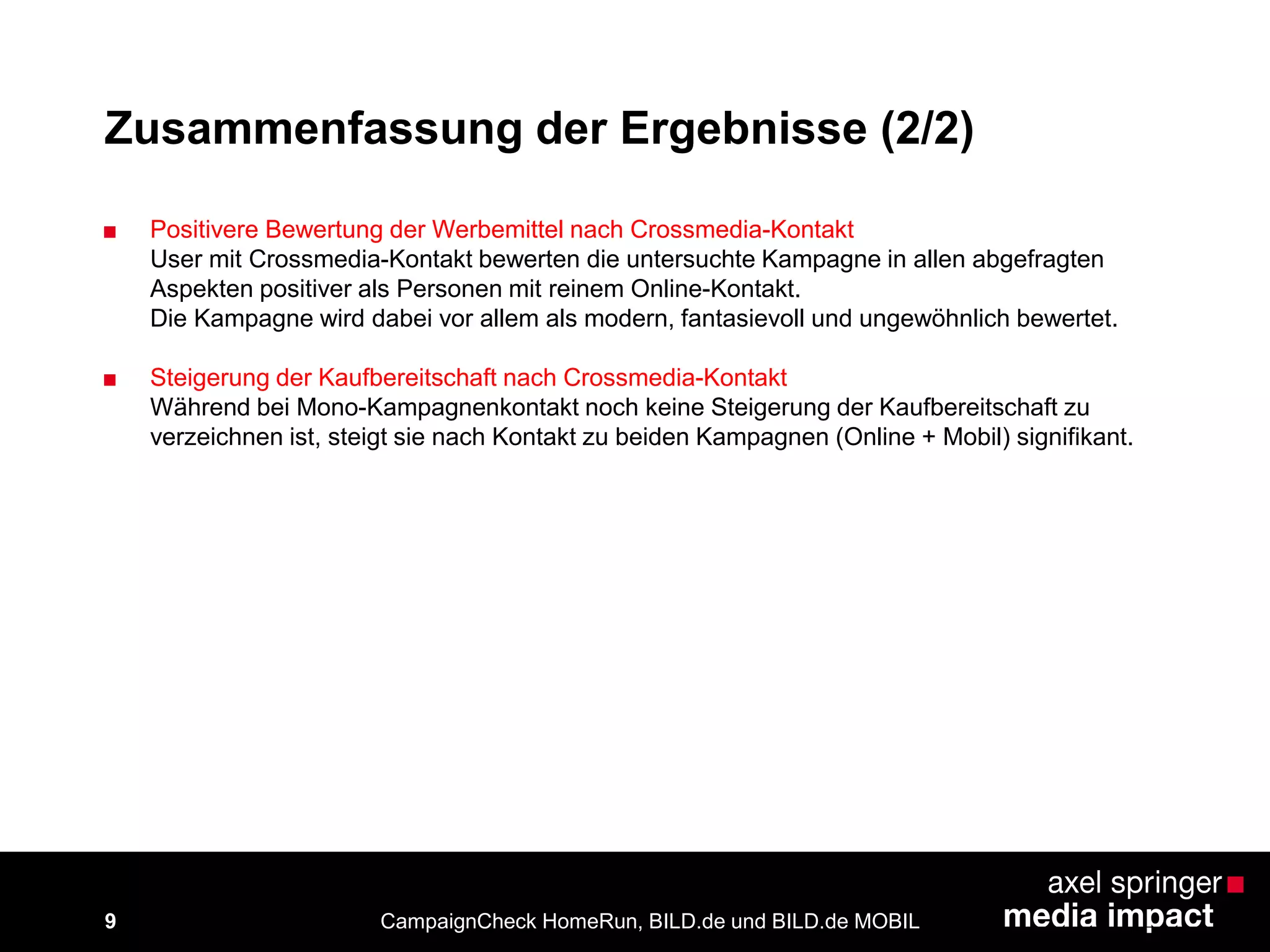 9
Zusammenfassung der Ergebnisse (2/2)
■ Positivere Bewertung der Werbemittel nach Crossmedia-Kontakt
User mit Crossmedia-Kontakt bewerten die untersuchte Kampagne in allen abgefragten
Aspekten positiver als Personen mit reinem Online-Kontakt.
Die Kampagne wird dabei vor allem als modern, fantasievoll und ungewöhnlich bewertet.
■ Steigerung der Kaufbereitschaft nach Crossmedia-Kontakt
Während bei Mono-Kampagnenkontakt noch keine Steigerung der Kaufbereitschaft zu
verzeichnen ist, steigt sie nach Kontakt zu beiden Kampagnen (Online + Mobil) signifikant.
CampaignCheck HomeRun, BILD.de und BILD.de MOBIL
 
