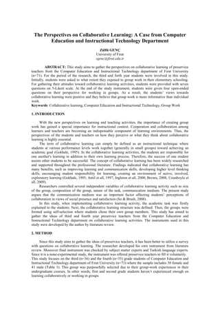 The Perspectives on Collaborative Learning: A Case from Computer Education and Instructional Technology Department<br />Zülfü GENÇ<br />University of Fırat<br />zgenc@firat.edu.tr<br />ABSTRACT: This study aims to gather the perspectives on collaborative learning of preservice teachers from the Computer Education and Instructional Technology department of Fırat University (n=71). For the period of the research, the third and forth year students were involved in this study. Initially, students were asked to what extent they exposed to group work in their elementary schooling.  For gathering their attitudes toward collaborative learning activities, students were provided with seven questions on 5-Likert scale. At the end of the study instrument, students were given four open-ended questions on their perspective for working in groups. As a result, the students’ views towards collaborative learning were positive and they believe that group work is more informative than individual work.  <br />Keywords: Collaborative learning, Computer Education and Instructional Technology, Group Work<br />1. INTRODUCTION<br />With the new perspectives on learning and teaching activities, the importance of creating group work has gained a special importance for instructional context. Cooperation and collaboration among learners and teachers are becoming an indispensable component of learning environments. Thus, the perspectives of the students and teachers on how they perceive or what they think about collaborative learning is highly essential.<br />The term of collaborative learning can simply be defined as an instructional technique where students at various performance levels work together (generally in small groups) toward achieving an academic goal (Gokhale, 1995). In the collaborative learning activities, the students are responsible for one another's learning in addition to their own learning process. Therefore, the success of one student assists other students to be successful. The concept of collaborative learning has been widely researched and supported throughout the professional literature. Findings indicated that collaborative learning has many benefits, such as improving learning and communication skills, developing higher level thinking skills, encouraging student responsibility for learning, creating an environment of active, involved, exploratory learning (Gokhale, 1995; Antil et all, 1997; Ingleton et all, 2000; Brown, 2008; Uzunboylu et all, 2009).<br />Researchers controlled several independent variables of collaborative learning activity such as size of the group, composition of the group, nature of the task, communication medium. The present study argues that the communication medium was an important factor affecting students’ perceptions of collaboration in views of social presence and satisfaction (So & Brush, 2008).  <br />In this study, when implementing collaborative learning activity, the academic task was firstly explained to the students. Next, the collaborative learning structure was defined. Then, the groups were formed using self-selection where students chose their own group members. This study has aimed to gather the ideas of third and fourth year preservice teachers from the Computer Education and Instructional Technology department on collaborative learning activities. The instruments used in this study were developed by the author by literature review. <br /> <br />2. METHOD<br />Since this study aims to gather the ideas of preservice teachers, it has been better to utilize a survey with questions on collaborative learning. The researcher developed his own instrument from literature review. Moreover final instrument was checked by subject matter experts and Turkish language experts. Since it is a none-experimental study, the instrument was offered preservice teachers to fill it voluntarily. <br />This study focuses on the third (n=36) and the fourth (n=35) grade students of Computer Education and Instructional Technology department of Fırat University (n=71) where the sample includes 30 female and 41 male (Table 1). This group was purposefully selected due to their group-work experiences in their undergraduate courses. In other words, first and second grade students haven’t experienced enough on learning collaboratively or working in groups. <br />3. FINDINGS<br />In subsequent to demographic information on gender and grade, preservice teachers were asked about their experiences in their elementary school year (Table 1). Most of the elementary schools have attempted to cluster students for collaborative learning. It is interesting that only a small percent of preservice teacher had experienced this clustering technique in their elementary schools. Moreover, nearly all students stated that clustering technique is not beneficial for elementary school students. <br />Table  SEQ Table  ARABIC 1: Basic demographics and experiences from elementary school<br />  Have you experienced clustering technique in your elementary school?Is clustering technique beneficial for elementary school students?TotalYesNoYesNoGrade353103636443113435Total96217071GenderMale22803030Female73414041Total96217071<br /> <br />Afterwards, preservice teachers were asked how many times they experienced collaborative learning or group work in their university years. More than half of the participants had at least 5-7 times experiences in group work. Furthermore, students were asked to state how these collaborative or group works affected their learning experiences. The results showed that most of the participants had positively affected from their collaborative or group work. Moreover, more than half of the students become a leader in a collaborative or group work (Table 2). <br />Table  SEQ Table  ARABIC 2: University experiences on collaborative or group work<br />How many times have you experienced cooperative learning or group work in university?How these experiences affected your learning?Have you ever become a leader in any collaborative or group work? OptionsnOptionsnOptionsnNever or Once0Very positive16Always52-411Positive44Often205-740Not sure6Seldom388-1011Negative3Rarely7More than 109Very Negative2Never1Total71Total71Total71<br />Additionally, preservice teachers were asked to state their ideas on for “how difficult…” questions. For half of the participants, it was easy to state their ideas when they study in groups. Besides, students stated that arranging a meeting place was easier than arranging a meeting time. Nearly the same number students stated that it is easy (difficult for the others) to conclude with decisions in project meetings (Table 3). <br />Table  SEQ Table  ARABIC 3: How difficult questions about collaborative learning<br />Very DifficultDifficultNot SureEasyVery EasyTotalHow difficult to state your ideas in collaborative work? 1110362371How difficult to arrange a meeting time in collaborative work?2229317How difficult to arrange a meeting place in collaborative work?11653613How difficult to get decisions about your projects  in collaborative work?32213285<br />The next question was about how successful their group work in university. A dominant number of students (n=46 for successful and n=14 for very successful) believed that their collaborative work on learning created a success in their lives. Additionally, seven statements were given to students on a 5 Likert scale from strongly agree to strongly disagree (Table 4). From the mean scores, it was observed that preservice teachers have been fulfilled with studying in groups. On the other hand, they are not sure about whether they want to have a course with or without group study. Besides, these items were checked for significant differences in relation to gender (male or female) and grade (third or fourth) by independent samples t-test. It was found that there is significant differences on these seven item regarding to gender or grade (p>.05). <br />Table  SEQ Table  ARABIC 4: Items on collaborative work<br />ItemsM.S.D.In general, I was satisfied with studying in groups with other students. 4,010,99Studying in groups helped me learn about topics. 4,190,90I prefer courses with learning in groups. 3,521,11I get along with group members. 4,350,76I prefer leader role in group work. 3,140,99Studying in groups is beneficial for after-school learning activities. 4,060,92Studying in groups taught me how to become active in a group.4,080,75<br />Another question was about the ideal number of people in a group work. Answers have clustered around two (n=13), three (n=25), four (n=16), five (n=16) and ten (n=1) people. From the clusters, the ideal group size for preservice teachers is between 3 and 5. <br />The latter question was an open-ended question asking the points the preservice teachers like about group work. The answers could be summarized in the following points; <br />Taking more responsibility, <br />Encouraging each other, <br />Fun in meetings, <br />Developing communication skills, <br />Trusting on other group members, <br />Success of group rather than individuals, <br />Support coming from group member whenever there is a lack of knowledge, <br />Brain storming activities, <br />Respecting different ideas and perspectives, <br />Correction of mistakes at the moment,<br />More tendency toward research,<br />Friendship, <br />More information than individual work, <br />Better and more effective results in learning and timing, <br />Sharing the workload, <br />Coming to a conclusion,<br />Hearing about different people and their ideas. <br />The last question was another open-ended question about the points the preservice teachers dislike about group work. The answers could be summarized in the following points;<br />Difficulty in finalizing with a conclusion,<br />Difficulty in expressing ideas,<br />Difficulty in arranging a meeting place and/or time,<br />Problems occurring after sharing of group tasks, <br />Passive group members, <br />Feeling more overloaded and tired,<br />Fighting for being a group leader, <br />Irresponsible behaviors of group members, <br />Same grades for all group members (even though some of them don’t work). <br />4. DISCUSSION<br />From this research study, it can be concluded that collaborative learning enhances learning in several ways. Findings indicate that collaborative learning activities assist the acquisition of academic, social and generic skills. Collaborative learning also encourages critical thinking, helps students clarify ideas through discussion and debate, and builds self esteem in students. <br />From the analysis of data, it is clear that collaborative learning creates an environment of active, involved, exploratory learning. Students’ response point out that group work is more informative than individual work. In the group works, individual accountability and personal responsibility are important. On the other hand, this research reveals that collaborative learning might have some negative aspects, such as difficulty in getting some students to participate and careless behaviors of group members. These negative aspects can be eliminated by formed homogeneous group size or group contracts which include a group contract including some punishment issues. Such as difficulty in arranging a meeting place and/or time problem can be solve by changed students communication medium for example web based or networked collaborative learning environments. Although, applying and grading collaborative learning method to the students is very difficult , it is one more powerful instructional method.<br />REFERENCES<br />Antil, L., Jenkins, J., Wayne, S. & Vadasy, P. (1997). Cooperative learning: prevalence, conceptualizations, and the relationship between research and practice. American Educational Research Journal, 35(3), 419 – 454.<br />Brown, F. A. (2008). Collaborative learning in the EAP classroom: Students’ perceptions. English for specific purposes world online, Journal for Teachers, Issue 1 17(7)<br />Gokhale, A. A. (1995). Collaborative learning enhances critical thinking. Journal of Technology Education, 7 (1)<br />Ingleton, C., Doube, L., Rogers, T. and Noble, A. (2000). Leap into … Collaborative Learning. Centre for Learning and Professional Development (CLPD). The University of Adelaide, Australia.<br />So, H.J. & Brush, T.A. (2008). Student perceptions of collaborative learning, social presence and satisfaction in a blended learning environment: Relationships and critical factors. Computer & Education, 51 (1), 318-336.<br />Uzunboylu, H., Emindayı, M., Bicen, H., & Bengihan, G. (2009). Teacher candidates views and interest for their future education and collaborative learning. 9th International Educational Technology Conference (IETC2009), Ankara, Turkey.<br />