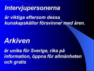 Intervjupersonerna är viktiga eftersom dessa kunskapskällor försvinner med åren. Arkiven är unika för Sverige, rika på information, öppna för allmänheten och gratis 