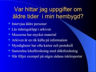 Var hittar jag uppgifter om äldre tider  i min hembygd? Intervjua äldre personer Läs tidningsklipp i arkiven Museerna har mycket material Arkiven är en rik källa på information Myndigheter har ofta kartor och protokoll Samordna lokalforskning med släktforskning Här följer exempel på några sådana inkörsportar 