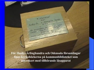 För Husby-Ärlinghundra och Odensala församlingar finns kyrkoböckerna på kommunbiblioteket som microkort med tillhörande läsapparat 