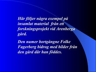 Här följer några exempel på insamlat material  från ett forskningsprojekt vid Arenberga gård. Den numer bortgångne Folke Fagerberg bidrog med bilder från den gård där han föddes. 