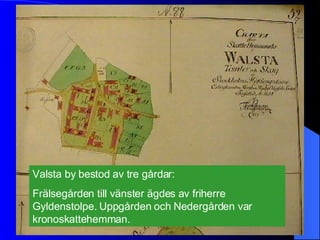 Valsta by bestod av tre gårdar:  Frälsegården till vänster ägdes av friherre Gyldenstolpe. Uppgården och Nedergården var kronoskattehemman. 
