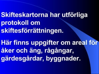 Skifteskartorna har utförliga protokoll om skiftesförrättningen.  Här finns uppgifter om areal för åker och äng, rågångar, gärdesgårdar, byggnader. 