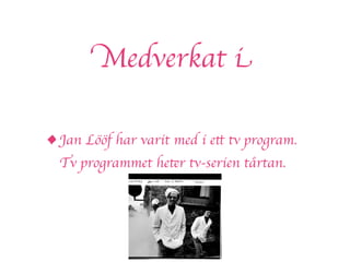 Medverkat i

• Jan Lööf har varit med i ett tv program.
  Tv programmet heter tv-serien tårtan.
 