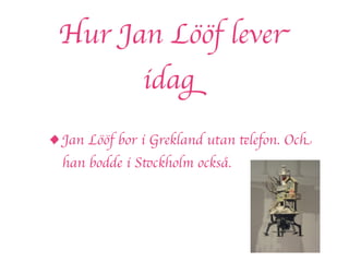 Hur Jan Lööf lever
               idag

• Jan Lööf bor i Grekland utan telefon. Och
  han bodde i Stockholm också.
 