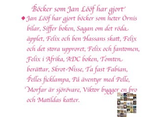 Böcker som Jan Lööf har gjort
• Jan Lööf har gjort böcker som heter Örnis
  bilar, Siﬀer boken, Sagan om det röda
  äpplet, Felix och ben Hassans skatt, Felix
  och det stora upproret, Felix och fantomen,
  Felix i Afrika, ADC boken, Tomten
  berättar, Skrot-Nisse, Ta fast Fabian,
  Pelles ﬁcklampa, På äventyr med Pelle,
  Morfar är sjörövare, Viktor bygger en bro
  och Matildas katter.
 