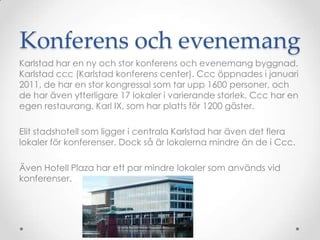 Konferens och evenemang Karlstad har en ny och stor konferens och evenemang byggnad. Karlstad ccc (Karlstad konferens center). Ccc öppnades i januari 2011, de har en stor kongressal som tar upp 1600 personer, och de har även ytterligare 17 lokaler i varierande storlek. Ccc har en egen restaurang, Karl IX, som har platts för 1200 gäster.Elit stadshotell som ligger i centrala Karlstad har även det flera lokaler för konferenser. Dock så är lokalerna mindre än de i Ccc.Även Hotell Plaza har ett par mindre lokaler som används vid konferenser.