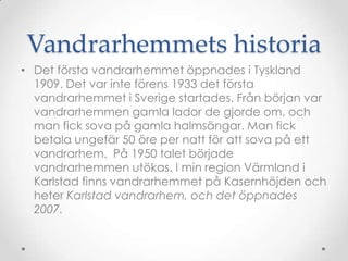Vandrarhemmets historiaDet första vandrarhemmet öppnades i Tyskland 1909. Det var inte förens 1933 det första vandrarhemmet i Sverige startades. Från början var vandrarhemmen gamla lador de gjorde om, och man fick sova på gamla halmsängar. Man fick betala ungefär 50 öre per natt för att sova på ett vandrarhem.  På 1950 talet började vandrarhemmen utökas. I min region äԻ i Karlstad finns vandrarhemmet på Kasernhöjden och heter Karlstad vandrarhem, och det öppnades 2007.