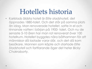 Hotellets historiaKarlstads äldsta hotell är Elite stadshotell, det öppnades 1880-talet. Och det står på samma plats än idag. Man renoverade hotellet, satte in el och rinnande vatten i början på 1900- talet. Och nu de senaste 5-10 åren har man rot renoverat över 100 hotellrum. Hotellet byggdes nära båthamnen för att människor då lastade varor där, och det då kom besökare. Mannen som köpte och startade Elite Stadshotell och fortfarande äger det heter Bicky Chakraborty. 