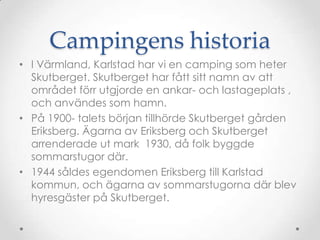 Campingens historiaI äԻ, Karlstad har vi en camping som heter Skutberget. Skutberget har fått sitt namn av att området förr utgjorde en ankar- och lastageplats , och användes som hamn.På 1900- talets början tillhörde Skutberget gården Eriksberg. Ägarna av Eriksberg och Skutberget arrenderade ut mark  1930, då folk byggde sommarstugor där. 1944 såldes egendomen Eriksberg till Karlstad kommun, och ägarna av sommarstugorna där blev hyresgäster på Skutberget.