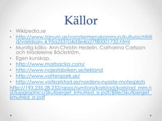 KällorWikipedia.sehttp://www.tanum.se/vanstermenykommun/kulturochfritid/varldsarv.4.95a253104d3e4a27f80001732.htmlMuntlig källa- Ann-Christin Hedelin, Catharina Carlsson och Madeleine Bäckström.Egen kunskap.http://www.marbacka.com/http://www.nojesfabriken.se/leklandhttp://www.vattenpark.se/http://www.visitkarlstad.se/nordens-nyaste-motesplatshttp://193.235.28.232/apps/symfoni/karlstad/karlstad_mm.nsf/lupgraphics/Skutberget_kmutred_sr.pdf/$file/Skutberget_kmutred_sr.pdf