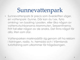 SunnevattenparkSunnevattenpark är precis som överskriften säger, en vattenpark i Sunne. Där kan du t.ex. flyta omkring i en badring i poolen, eller åka någon av vattenrutschbanorna Mammuten, Serpentinerna, Fritt fall eller någon av de andra. Det finns något för alla, liten som stor. Vattenparken marknadsför sig genom att ha reklam i tidningen, radio, tv, hemsida och i äԻs turisttidning som utkommer för högsäsongen.  