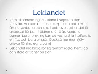 LeklandetKom till barnens egna lekland i Nöjesfabriken, Karlstad. Här kan barnen t.ex. spela fotboll, cykla, åka rutschbana och leka i bollhavet. Leklandet är anpassat för barn i åldrarna 0-10 år. Medans barnen busar omkring kan de vuxna sitta i soffan, ta en fika och bara umgås. Dock så har man själv ansvar för sina egna barn!Leklandet marknadsför sig genom radio, hemsida och stora affischer på stan.