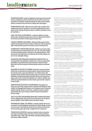 OSOKO BILKURAK: Laudiori dagozkion gairik garrantzitsuenak          PLENOS: teniendo en cuenta que es ahí donde se
bertan erabakitzen direla aintzat hartuta auzotarren etorrera       deciden los temas más importantes para Laudio, con
                                                                    el objetivo de facilitar la presencia de las y los vecinos
errazteko arratsaldez ospatuko ditugu eta web orriaren bidez        se celebrarán a las tardes; por medio de la página
bideoz zuzenean bota eta bertan izango dira eskuragarri.            web se podrán ver en directo o consultar en cualquier
                                                                    momento.
HERRI KONTSULTAK: Udalean hartu beharreko erabaki estra-
tegikoetako batzuk laudioarrei zuzenean galdetzeko kontsul-         CONSULTAS POPULARES: organizaremos consultas
                                                                    para que la ciudadanía pueda opinar directamente so-
tak burutuko ditugu (hirigintza plana, erabilera anitzeko aretoa,
                                                                    bre algunas decisiones estratégicas (plan urbanístico,
jai egutegia...)                                                    sala multiusos, calendario festivo...)

UDAL POLITIKA ULERGARRIAK: Laudioko Udalak onartuko                 POLÍTICAS MUNICIPALES ENTENDIBLES: el Ayunta-
dituen plan, hirigintza proposamen zein aurrekontuak edozein        miento dará a conocer los planes, propuestas urba-
                                                                    nísticas y presupuestos que apruebe de manera que
herritarrek ulertzeko moduan gizarteratuko ditu.
                                                                    cualquier persona pueda entenderlos.

TOKIKO GOBERNU BATZARRA: alderdi politiko guztiei tokia             JUNTA DE GOBIERNO LOCAL: nos comprometemos
egiteko konpromisoa hartzen dugu. Gobernuan edo oposizioan          a que todos los partidos tengan presencia en esta
egon talde politiko guztiei informazio zuzena emango zaie.          importante comisión. Se dará información directa a
                                                                    todos los grupos políticos, estén en el Gobierno o en
                                                                    la oposición.
AURREKONTU PARTEHARTZAILEAK: Udalak urte hasierarako
aurrekontuak onartuak beharko ditu izan, eta ordurako eragile       PRESUPUESTO PARTICIPATIVOS: el Ayuntamien-
sozial eta politiko guztien iradokizun eta ekarpenak jaso. Guk      to deberá tener aprobados los presupuestos para
aurrekontu partehartzaile eta ezkertiarrak landuko ditugu eta       comienzos de año; para entonces habrá recogido
web orrian eskegiko ditugu.                                         las sugerencias y aportaciones de todos los grupos
                                                                    sociales y políticos. Defenderemos unos presupuestos
                                                                    participativos y de izquierdas. Los presupuestos se
AUZOKIDE ZEIN ERAGILEEN ESKAEREI ERANTZUTEA: he-                    podrán consultar en la página web.
rritar guztiek dute egindako eskakizunen erantzuna jasotzeko
eskubidea. Guk beharrezkoa den kasuetan eskaera horiek              DAR RESPUESTA A LAS PETICIONES DE CIUDADANÍA
Batzorde edo Kontseiluetan defendatzeko aukera bermatuko            Y DE LAS ASOCIACIONES: todas y todos tenemos de-
                                                                    recho a recibir respuesta a las peticiones que hayamos
dugu.
                                                                    hecho. Si fuera necesario garantizaremos su defensa
                                                                    en las Comisiones y Consejos.
KUDEAKETA ZUZEN ETA GARBIA: kanpoko enpresek eskaini
beharreko zerbitzuak kontratatzerakoan aukera berdintasuna          GESTIÓN DIRECTA Y TRANSPARENTE: aseguraremos
bermatuko dugu, baita oposaketetan ere. Beharrezkoa den             la igualdad de oportunidades tanto a la hora de con-
                                                                    tratar servicios a empresas como en las oposiciones.
kasuetan barne auditoretza burutuko dugu. Era berean zerbitzu
                                                                    Cuando fuera necesario haremos una auditoría interna.
publikoen pribatizazioarekin bukatzeko konpromisoa hartzen          Del mismo modo nos comprometemos a acabar con
dugu, baita ordu estrekin bukatzekoa ere. Esparru publiko zein      la privatización de servicios públicos y con las horas
pribatuan prekarietatearen aurka arituko gara eta lan-segurta-      extras. Trabajaremos contra la precariedad del empleo
sunaren alde.                                                       tanto en el sector público como en el privado y por la
                                                                    seguridad en el trabajo.
ZINEGOTZION SOLDATA ETA ONDAREAK: hautagaiok ez                     SUELDOS Y PATRIMONIO DE CONCEJALES: las y los
dugu gure jatorrizko soldata baino ordainsari handiagorik esku-     concejales no recibiremos más sueldo que el de nues-
ratuko eta legeagintaldi hasieran zein bukaeran gure ondareak       tro trabajo habitual y daremos a conocer nuestro patri-
publiko egingo ditugu. Era berean, ustelkeria kasuren batek         monio al principio y final de la legislatura. Igualmente
zipriztinduz gero gure kargua uzteko konpromiso publikoa            nos comprometemos a dejar nuestro cargo en caso de
                                                                    que algún caso de corrupción llegara a salpicarnos.
hartzen dugu.
                                                                    PLENOS DE POLÍTICA GENERAL: anualmente se ce-
UDAL POLITIKA OROKORRARI BURUZKO OSOKO BILKURAK:                    lebrará un pleno de política general para reflexionar y
urtero udalgintzako arlo guztiei buruz hausnartu eta proposa-       hacer propuestas sobre todas las áreas municipales.
menak egiteko osoko bilkura bana antolatuko dugu.
                                                                    INFORMACIÓN AMPLIA Y ABIERTA: dotaremos de
                                                                    más medios a los instrumentos de comunicación que
INFORMAZIO ZABAL ETA IREKIA: Laudioko Udalak dituen ko-             tiene el Ayuntamiento; habrá un responsable y por
munikazio tresnak baliabide gehiagoz hornituko ditugu, ardura-      medio del ZUIN y de la página web se publicarán
dun bat ezarri, eta ZUIN zein web orriaren bitartez informazio      informaciones municipales y de las asociaciones del
instituzionalaz gain gainerako eragileenak ere argitaratu.          pueblo.

                                                                    TRÁMITES EN BARRIOS: ofreceremos el Servicio
TRAMITEAK AUZOETAN: auzoetan dauden kultura etxeetan                de Atención a la Ciudadanía para hacer los trámites
zein Udal instalakuntzetan Herritarren Arretarako Zerbitzua         habituales en las instalaciones municipales y casas de
eskainiko dugu, ohiko udal tramiteak ordutegi zabalago baten        cultura, con un horario más amplio.
burutzeko aukera eskainiz.
 