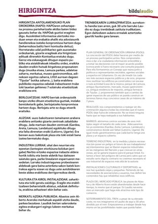 HIRIGINTZA ANTOLAMENDUKO PLAN                         TRENBIDEAREN LURRAZPIRATZEA: aurrekon-
OROKORRA (HAPO): HAPOaren zehaztape-                  tu handia izan arren, guk 30 urte barruko Lau-
na prozesu partehartzaile aktibo baten bidez          dio ez dugu trenbideak zatituta irudikatzen.
gauzatu behar da. HAPOak guztioi eragiten             Egon daitezkeen aukera errealak aztertzeko
digu. Auzokideei informazioa ulertzeko mo-            gaurtik hasiko gara lanean.
duan eman eta erabakia ahalik eta adostasunik
handienekoa izateko konpromisoa hartzen dugu
(beharrezkoa balitz herri kontsulta deituz).
Horretarako udal politikariez gain auzoetako
ordezkariak, gizarte eragileak eta hirigintzan         PLAN GENERAL DE ORDENACIÓN URBANA (PGOU):
                                                       La concreción del PGOU debe hacerse por medio de
adituak direnekin Kontseilua eratuko dugu.             un proceso participativo activo. Nos compromete-
Geroz eta eskasagoak ditugun espazio pu-               mos a dar a la ciudadanía información entendible y
bliko eta aisialdirakoak inbaditu ordez, eraikita      a tomar las decisiones con el mayor acuerdo posible
dauden eraikin hutsak birgaitzea proposatzen           (convocando si fuera necesario una consulta popular).
dugu (musika etxea, Lamuza parkea, udaletxe            Para ello formaremos un Consejo que reúna junto a
                                                       políticos a representantes vecinales, agentes sociales
zaharra, merkatua, museo gastronomikoa, adi-
                                                       y expertos en Urbanismo. En vez de invadir los cada
nekoen egoitza zaharra, LHUI aurrean dagoen            vez más escasos espacios públicos y de ocio, propone-
“Tipular” botika zaharra...), baita erabilera          mos reutilizar los edificios ya construidos con escasa
publikoko espazioa zabalak irabaztearen truke          o nula actividad (casa de la música, parque de Lamuza,
toki lauetan gehienez 7 solairuko etxebizitzak         antiguo Ayuntamiento, mercado, museo gastronómi-
eraikitzea ere.                                        co, antigua residencia de mayores, antigua farmacia
                                                       de Tipular...); proponemos también que a cambio de
                                                       ganar espacios de uso público se pueda construir en
BERLOJATZEAK: HAPO berriak ordenaziotik                terrenos llanos muy concretos casas de un máximo de
kanpo utziko dituen etxebizitza guztiak, inolako       7 pisos.
bereizketarik gabe, berlojatzeko konpromisoa
hartzen dugu. Berlojatu arte ez dugu etxerik           REALOJOS: nos comprometemos a realojar sin dis-
                                                       criminación alguna a todas las viviendas que el nuevo
eraitsiko.                                             PGOU deje fuera de ordenación. No se tirará ninguna
                                                       hasta que se haya realojado a sus habitantes.
AUZOAK: auzo bakoitzaren tamainaren arabera
erabilera anitzeko gizarte zentroak zabalduko          BARRIOS: abriremos centros sociales de usos múl-
ditugu. Jada martxan dauden zentroak (Gardea,          tiples según el tamaño de cada zona. Adecuaremos
                                                       los ya existentes (Gardea, Areta, Lamuza, Landaluze) y
Areta, Lamuza, Landaluze) egokituko ditugu
                                                       construiremos donde aún faltan (Latiorro, Ugarte). De
eta falta direnetan eraiki (Latiorro, Ugarte). Era     igual modo garantizaremos que cada barrio tenga una
berean auzo bakoitzak plaza eta toki estali bana       plaza y un espacio cubierto.
izatea bermatuko dugu.
                                                       TERRENO INDUSTRIAL: en la medida y plazos necesa-
                                                       rios (sin poner en peligro el futuro de sus trabajadores/
INDUSTRIA LURRAK: ahal den neurrian eta
                                                       as) intentaremos que se liberen espacios industriales
epeetan (lantegien etorkizuna kolokan jarri            en las márgenes del Nervión y que crezcan en otras
gabe) Nerbio ertzeko espazioa irabazte aldera          zonas; así se ganaría espacio para el parque lineal. Es-
hortik txikitu eta beste aldetik haz daitezen          tamos a favor del polígono de Larrea pero salvo que un
saiatuko gara, parke linealaren esparruaren me-        estudio serio diga lo contrario no creemos necesario el
sedetan. Larrako industriagunea probestearen           uso industrial de espacios más allá de la autovía.
aldekoak gara baina azterketa sakon batek kon-         INSTALACIONES CULTURALES Y DEPORTIVAS: se
trakoa agertu ezean ez dugu uste autobidearen          nos han quedado viejas y pequeñas. Partiendo de las
beste aldea erabiltzea derrigorrezkoa denik.           necesidades de asociaciones y usuarios, tras definir los
                                                       contenidos hay que rehabilitar esos edificios.
KULTURA ETA KIROL INSTALAZIOAK: zaharki-
                                                       PLAZA DEL MERCADO PÚBLICA: las plazas de Abas-
tuta eta txiki geratu zaizkigu. Eragile eta erabil-
                                                       tos y de Alberto Acero están abandonadas desde hace
tzaileen beharretatik abiatuz, edukiak definitu-       tiempo, lo mismo que el parque. En Laudio necesita-
ta, eraikina zehazteari ekin behar zaio.               mos un mercado que haga más atractiva este tipo de
                                                       comercio.
MERKATU AZOKA PUBLIKOA: Abastos zein Al-
                                                       SOTERRAMIENTO DEL TREN: a pesar de su elevado
berto Aceroko merkatuak aspaldi utzita daude,
                                                       coste, no nos imaginamos el Laudio de aquí a 30 años
parkea bezalaxe. Laudiok bertan salerosketa            dividido por el tren. Empezaremos a trabajar desde hoy
egitea erakargarri egingo lukeen merkatua              mismo en las posibilidades reales que pueda haber.
behar du.
 