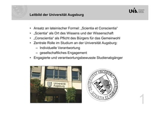 Leitbild der Universität Augsburg


•  Ansatz an lateinischer Formel: „Scientia et Conscientia“
•  „Scientia“ als Ort des Wissens und der Wissenschaft
•  „Conscientia“ als Pflicht des Bürgers für das Gemeinwohl
•  Zentrale Rolle im Studium an der Universität Augsburg:
    –  Individuelle Verantwortung
    –  gesellschaftliches Engagement
•  Engagierte und verantwortungsbewusste Studienabgänger




                                                              1
 