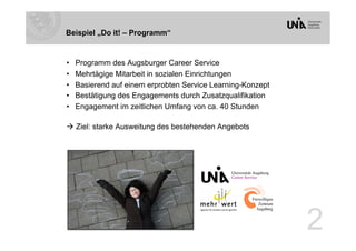 Beispiel „Do it! – Programm“


•    Programm des Augsburger Career Service
•    Mehrtägige Mitarbeit in sozialen Einrichtungen
•    Basierend auf einem erprobten Service Learning-Konzept
•    Bestätigung des Engagements durch Zusatzqualifikation
•    Engagement im zeitlichen Umfang von ca. 40 Stunden

 Ziel: starke Ausweitung des bestehenden Angebots




                                                              2
 
