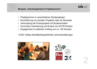Beispiel „Interdisziplinäres Projektseminar“


•    Projektseminar in verschiedenen Studiengängen
•    Durchführung von sozialen Projekten über ein Semester
•    Verknüpfung der Praxisprojekte mit Studieninhalten
•    Curriculare Verankerung und Erwerb von ECTS-Punkten
•    Engagement im zeitlichen Umfang von ca. 100 Stunden

 Ziel: Aufbau fakultätsübergreifender Lehrveranstaltungen




                                                             2
 