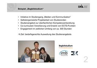 Beispiel „Begleitstudium“


•    Initiative im Studiengang „Medien und Kommunikation“
•    Selbstorganisierte Projektarbeit von Studierenden
•    Studienangebot zur überfachlichen Kompetenzentwicklung
•    Co-curriculare Verankerung und Erwerb von ECTS-Punkten
•    Engagement im zeitlichen Umfang von ca. 500 Stunden

 Ziel: bedarfsgerechte Ausweitung des Studienangebots




                                                              2
 