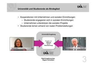 Universität und Studierende als Bindeglied



•  Kooperationen mit Unternehmen und sozialen Einrichtungen
    –  Studierende engagieren sich in sozialen Einrichtungen
    –  Unternehmen unterstützen die sozialen Projekte
•  Studierende lernen anhand von realen Problemstellungen


                        Universität Augsburg



                            Projekte von
                              „Bildung
                               durch
                           Verantwortung“




                        Stadt Augsburg bzw.
                         Region Schwaben
                                                               3
 