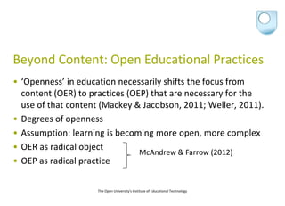 Beyond Content: Open Educational Practices
• ‘Openness’ in education necessarily shifts the focus from
  content (OER) to practices (OEP) that are necessary for the
  use of that content (Mackey & Jacobson, 2011; Weller, 2011).
• Degrees of openness
• Assumption: learning is becoming more open, more complex
• OER as radical object
                                McAndrew & Farrow (2012)
• OEP as radical practice

                    The Open University's Institute of Educational Technology
 