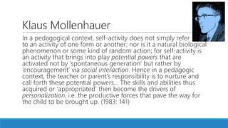 Klaus Mollenhauer
In a pedagogical context, self-activity does not simply refer
to an activity of one form or another; nor is it a natural biological
phenomenon or some kind of random action; for self-activity is
an activity that brings into play potential powers that are
activated not by ‘spontaneous generation’ but rather by
‘encouragement’ via social interaction. Hence in a pedagogic
context, the teacher or parent’s responsibility is to nurture and
call forth these potential powers... The skills and abilities thus
acquired or ‘appropriated’ then become the drivers of
personalization, i.e. the productive forces that pave the way for
the child to be brought up. (1983: 141)
 