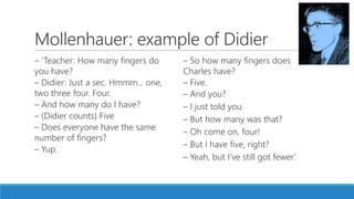 Mollenhauer: example of Didier
– ‘Teacher: How many fingers do
you have?
– Didier: Just a sec. Hmmm... one,
two three four. Four.
– And how many do I have?
– (Didier counts) Five
– Does everyone have the same
number of fingers?
– Yup.
– So how many fingers does
Charles have?
– Five.
– And you?
– I just told you.
– But how many was that?
– Oh come on, four!
– But I have five, right?
– Yeah, but I’ve still got fewer.’
 