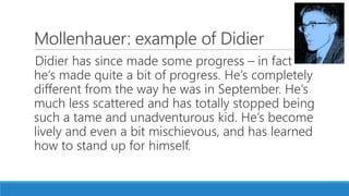 Mollenhauer: example of Didier
Didier has since made some progress – in fact
he’s made quite a bit of progress. He’s completely
different from the way he was in September. He’s
much less scattered and has totally stopped being
such a tame and unadventurous kid. He’s become
lively and even a bit mischievous, and has learned
how to stand up for himself.
 