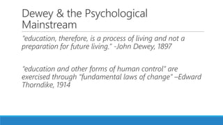Dewey & the Psychological
Mainstream
“education, therefore, is a process of living and not a
preparation for future living.” -John Dewey, 1897
“education and other forms of human control” are
exercised through “fundamental laws of change” –Edward
Thorndike, 1914
 